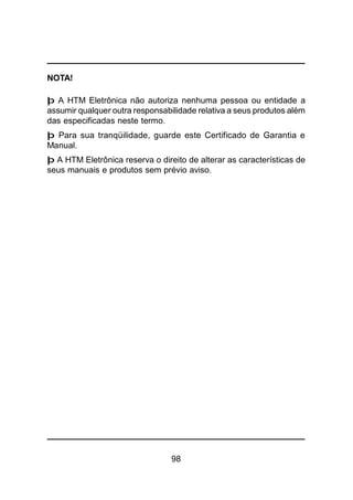 98
NOTA!
þ A HTM Eletrônica não autoriza nenhuma pessoa ou entidade a
assumir qualquer outra responsabilidade relativa a seus produtos além
das especificadas neste termo.
þ Para sua tranqüilidade, guarde este Certificado de Garantia e
Manual.
þ A HTM Eletrônica reserva o direito de alterar as características de
seus manuais e produtos sem prévio aviso.
 