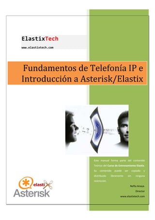 ElastixTech
www.elastixtech.com
Este manual forma parte del contenido
Teórico del Curso de Entrenamiento Elastix.
Su contenido puede ser copiado y
distribuido libremente sin ninguna
restricción.
Nefta Anaya.
Director
www.elastixtech.com
Fundamentos de Telefonía IP e
Introducción a Asterisk/Elastix
 