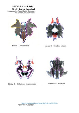 AREAS USUALES (D)
Nivel I Test de Rorschach
Profesores: Ps. Raquel Badilla Rodríguez.
Ps. Cristián Jorquera Donaire.
http://www.facebook.com/group.php?gid=69602162600
PSICOTUC FACEBOOK
Lámina I - Presentación Lámina II – Conflicto Interno
Lámina III – Relaciones Interpersonales Lámina IV – Autoridad
 