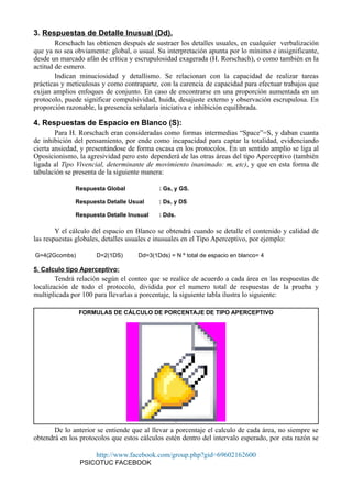 3. Respuestas de Detalle Inusual (Dd).
Rorschach las obtienen después de sustraer los detalles usuales, en cualquier verbalización
que ya no sea obviamente: global, o usual. Su interpretación apunta por lo mínimo e insignificante,
desde un marcado afán de crítica y escrupulosidad exagerada (H. Rorschach), o como también en la
actitud de esmero.
Indican minuciosidad y detallismo. Se relacionan con la capacidad de realizar tareas
prácticas y meticulosas y como contraparte, con la carencia de capacidad para efectuar trabajos que
exijan amplios enfoques de conjunto. En caso de encontrarse en una proporción aumentada en un
protocolo, puede significar compulsividad, huida, desajuste externo y observación escrupulosa. En
proporción razonable, la presencia señalaría iniciativa e inhibición equilibrada.
4. Respuestas de Espacio en Blanco (S):
Para H. Rorschach eran consideradas como formas intermedias “Space”=S, y daban cuanta
de inhibición del pensamiento, por ende como incapacidad para captar la totalidad, evidenciando
cierta ansiedad, y presentándose de forma escasa en los protocolos. En un sentido amplio se liga al
Oposicionismo, la agresividad pero esto dependerá de las otras áreas del tipo Aperceptivo (también
ligada al Tipo Vivencial, determinante de movimiento inanimado: m, etc), y que en esta forma de
tabulación se presenta de la siguiente manera:
Respuesta Global : Gs, y GS.
Respuesta Detalle Usual : Ds, y DS
Respuesta Detalle Inusual : Dds.
Y el cálculo del espacio en Blanco se obtendrá cuando se detalle el contenido y calidad de
las respuestas globales, detalles usuales e inusuales en el Tipo Aperceptivo, por ejemplo:
G=4(2Gcombs) D=2(1DS) Dd=3(1Dds) = N º total de espacio en blanco= 4
5. Calculo tipo Aperceptivo:
Tendrá relación según el conteo que se realice de acuerdo a cada área en las respuestas de
localización de todo el protocolo, dividida por el numero total de respuestas de la prueba y
multiplicada por 100 para llevarlas a porcentaje, la siguiente tabla ilustra lo siguiente:
FORMULAS DE CÁLCULO DE PORCENTAJE DE TIPO APERCEPTIVO
Object 1
De lo anterior se entiende que al llevar a porcentaje el calculo de cada área, no siempre se
obtendrá en los protocolos que estos cálculos estén dentro del intervalo esperado, por esta razón se
http://www.facebook.com/group.php?gid=69602162600
PSICOTUC FACEBOOK
 