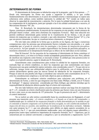 DETERMINANTE DE FORMA
El determinante de forma para su tabulación surge de la pregunta: ¿qué le hizo pensar.......?3
.
Desde esta interrogante las forma nos ayuda a organizar el mundo, y lo que evalúa
fundamentalmente este determinante es el juicio de realidad externa e interna(aunque se espera una
coherencia entre ambas), como también representa la calidad del “Yo” siendo un índice para
observar la capacidad de concentración y atención. Por lo tanto la calidad formal pasa a ser uno de
los componentes de la inteligencia, junto por ejemplo a las G de calidad combinatoria o sucesiva, el
Movimiento Humano “M”, etc.
Para H. Rorschach, las interpretaciones determinadas únicamente por la forma de las
figuras, constituyen estadísticamente, la mayoría de las respuesta en este prueba, siendo entonces de
principal interés evaluar , entre otros elementos las respuestas Formales. Bajo esta selección nos
permite establecer determinada gama normal de la visualización de las formas, o séa un gran
número de respuestas que se repiten a menudo y que cabe denominar “Formas buenas” (F+), y las
que son peores claramente, las que se visualizan menos claramente, se designan (F-).
Por otro lado esta calidad de la forma que se percibe en las figuras, dio lugar a numerosas
comparaciones entre las personas que primeramente fueron evaluadas con esta prueba, y se pudo
comprobar que: el grado de relación entre las patologías y las formas de integración perceptivas
eran positivos. Así por ejemplo en el cuadro esquizofrénico las formas de precisión perceptiva, se
mostraron claramente en la interpretación formal que se obtuvo de los individuos en las Láminas.
Para M.Aracena4
, En las mayorías de las respuestas el determinante de forma constituye el
determinante único, y en otras es lo básico siendo acompañado generalmente por otro. Pero, además
de clasificar una respuesta como formal, es necesario evaluar la calidad que estas poseen.(como se
explico en el párrafo anterior, según lo ideado por H. Rorschach).
Generalmente estas consideraciones para evaluar la calidad de las respuesta formales, era
realizada bajo un criterio estadístico, es decir las respuestas que eran suministradas con mayor
frecuencia por una gran cantidad de sujetos normales, eran consideradas como F+. Ya que esto no es
suficiente, porque existe una arbitrariedad subjetiva para la calificación, con el tiempo diversos
autores desarrollaron aportes para las nuevas formas de tabulación de las respuestas formales.
Porque el autor de esta prueba solo llego a considerar una variación entre examinadores de un 5 %,
entre las consideraciones empíricas y no del todo objetivas para su tabulación.
Generalmente se realizaron criterios estadísticos para solucionar este problema, en el
determinante de Forma, y entre los que integraron esta línea están: Phillips y Smith, con el “Criterio
de Analogía”. Y algunas variaciones consideradas por Hans Zulliger, que además introdujo que la
responsabilidad de tabulación debería quedar bajo el criterio del examinador.
Por otro lado hubieron otros autores creyeron oportuno realizar una larga lista de respuestas
de F+ y F-, tomando un criterio clasificatorio para las primeras que fuesen vistas con una frecuencia
de tres o más veces en una muestra de 157 protocolos. Ya que la presencia de una F+, determinaría
el control intelectual .
No se realizó un salto teórico considerable hasta las consideraciones de Rappaport, el cual
presenta una transición entre : el criterio estadístico y el basado en el juicio del examinador, y
estableciendo que: la calidad de las respuestas formales se halla determinada por la medida en que
el contenido se muestre congruente con la forma del área escogida, no solo establecida mediante la
inspección del área en cuestión, sino también por la tendencia de los individuos normales. Además
este autor propone las F +/- que son adecuadas, pero débiles en algún aspecto secundario de su
articulación y las F -/+ que son esencialmente inadecuadas pero con algunos rasgos admisibles, y
proporciona cuatro tipos cualitativos importantes de respuestas formales: las F + superiores, que se
caracterizan por su carácter convincente y categórico y por su articulación y organización. Las Fv
3
Hermann Rorschach. Psicodiagnóstico, 1921. Hans Huber. Suiza
4
Moisés Aracena “Introducción al estudio del Test de Rorschach” 1967, editorial Andrés Bello, Santiago, Chile.
http://www.facebook.com/group.php?gid=69602162600
PSICOTUC FACEBOOK
 