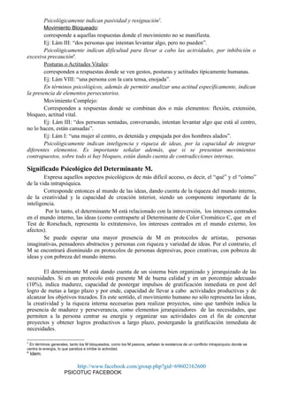 Psicológicamente indican pasividad y resignación5
.
Movimiento Bloqueado:
corresponde a aquellas respuestas donde el movimiento no se manifiesta.
Ej: Lám III: “dos personas que intentan levantar algo, pero no pueden”.
Psicológicamente indican dificultad para llevar a cabo las actividades, por inhibición o
excesiva precaución6
.
Posturas o Actitudes Vitales:
corresponden a respuestas donde se ven gestos, posturas y actitudes típicamente humanas.
Ej: Lám VIII: “una persona con la cara tensa, enojada”.
En términos psicológicos, además de permitir analizar una actitud específicamente, indican
la presencia de elementos persecutorios.
Movimiento Complejo:
Corresponden a respuestas donde se combinan dos o más elementos: flexión, extensión,
bloqueo, actitud vital.
Ej: Lám III: “dos personas sentadas, conversando, intentan levantar algo que está al centro,
no lo hacen, están cansadas”.
Ej: Lám I: “una mujer al centro, es detenida y empujada por dos hombres alados”.
Psicológicamente indican inteligencia y riqueza de ideas, por la capacidad de integrar
diferentes elementos. Es importante señalar además, que si se presentan movimientos
contrapuestos, sobre todo si hay bloqueo, están dando cuenta de contradicciones internas.
Significado Psicológico del Determinante M.
Expresa aquellos aspectos psicológicos de más difícil acceso, es decir, el “qué” y el “cómo”
de la vida intrapsíquica.
Corresponde entonces al mundo de las ideas, dando cuenta de la riqueza del mundo interno,
de la creatividad y la capacidad de creación interior, siendo un componente importante de la
inteligencia.
Por lo tanto, el determinante M está relacionado con la introversión, los intereses centrados
en el mundo interno, las ideas (como contraparte al Determinante de Color Cromático C, que en el
Test de Rorschach, representa lo extratensivo, los intereses centrados en el mundo externo, los
afectos).
Se puede esperar una mayor presencia de M en protocolos de artistas, personas
imaginativas, pensadores abstractos y personas con riqueza y variedad de ideas. Por el contrario, el
M se encontrará disminuido en protocolos de personas depresivas, poco creativas, con pobreza de
ideas y con pobreza del mundo interno.
El determinante M está dando cuenta de un sistema bien organizado y jerarquizado de las
necesidades. Si en un protocolo está presente M de buena calidad y en un porcentaje adecuado
(10%), indica madurez, capacidad de postergar impulsos de gratificación inmediata en post del
logro de metas a largo plazo y por ende, capacidad de llevar a cabo actividades productivas y de
alcanzar los objetivos trazados. En este sentido, el movimiento humano no sólo representa las ideas,
la creatividad y la riqueza interna necesarias para realizar proyectos, sino que también indica la
presencia de madurez y perseverancia, como elementos jerarquizadores de las necesidades, que
permiten a la persona centrar su energía y organizar sus actividades con el fin de concretar
proyectos y obtener logros productivos a largo plazo, postergando la gratificación inmediata de
necesidades.
5
En términos generales, tanto los M bloqueados, como los M pasivos, señalan la existencia de un conflicto intrapsíquico donde se
centra la energía, lo que paraliza e inhibe la actividad.
6
Idem.
http://www.facebook.com/group.php?gid=69602162600
PSICOTUC FACEBOOK
 