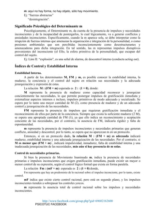 m: aquí no hay forma, no hay objeto, sólo hay movimiento.
Ej: “fuerzas abstractas”
“desintegración”.
Significado Psicológico del Determinante m
Psicológicamente, el Determinante m, da cuenta de la presencia de impulsos y necesidades
inconscientes y de la incapacidad de postergarlos, lo cual lógicamente, va a generar conflictos y
ansiedades inconscientes. Específicamente, cuando la m aparece sola, se debe interpretar como la
irrupción de fuerzas internas que amenazan la organización e integración de la personalidad, o como
presiones ambientales que son percibidas inconscientemente como desestructurantes y
amenazadoras para dicha integración. En tal sentido, las m representan impulsos disruptivos
provenientes del inconsciente (el Ello, la esfera primitiva de la personalidad), que escapan del
control del sujeto.
Ej: Lám II: “explosión”, es una señal de alarma, de descontrol interno (conducta acting out).
Índices de Control y Estabilidad Interna
Estabilidad Interna.
A partir de los determinantes M, FM y m, es posible conocer la estabilidad interna, la
madurez, la conciencia y el control del sujeto en relación sus necesidades y la adecuada
jerarquización y expresión de estas.
La relación M : (FM + m) esperada es 2 : (1 + 0), donde:
M representa la presencia de madurez como capacidad reconocer y jerarquizar
concientemente las necesidades, lo que permite postergar impulsos de gratificación inmediata y
externalizar aspectos internos e incluso, impulsos primitivos de modo adecuado y socializado. Se
espera por lo tanto una mayor cantidad de M (2), como presencia de madurez y de un adecuado
control y jerarquización de las necesidades.
FM representa la presencia de impulsos que requieran gratificación inmediata y el
reconocimiento de ellos por parte de la conciencia. Siempre que exista la suficiente madurez (2 M),
se espera una apropiada cantidad de FM (1), ya que ello indica un reconocimiento y aceptación
conciente de las necesidades, por el contrario, la ausencia de FM, indicaría rigidez y falta de
espontaneidad.
m representa la presencia de impulsos inconscientes y necesidades primarias que generan
conflicto, ansiedad y descontrol, por lo tanto, se espera que no aparezcan m en un protocolo.
Entonces, si en un protocolo dado, la relación M : (FM + m) es adecuada indicará
madurez, estabilidad interna y una adecuada jerarquización de las necesidades. Por el contrario, si
M es menor que (FM + m) , indicará impulsividad, inmadurez, falta de estabilidad interna y una
inadecuada jerarquización de las necesidades, más aún si hay presencia de m solas.
Control de necesidades primarias.
Si bien la presencia de Movimiento Inanimado m, indica la presencia de necesidades
primarias e impulsos inconscientes que exigen gratificación inmediata, puede existir un mayor o
menor control de su expresión, según el control lógico formal que exista en forma paralela.
La relación Fm : (mF + m) esperada es 2 : (1 + 0) donde,
Fm representa que hay un predominio de lo racional sobre el impulso inconciente, por lo tanto, existe
control.
mF indica que existe cierto control racional, pero está en segundo plano, y los impulsos
inconscientes tienden a sobrepasar los controles yoicos.
m representa la ausencia total de control racional sobre los impulsos y necesidades
inconscientes.
http://www.facebook.com/group.php?gid=69602162600
PSICOTUC FACEBOOK
 