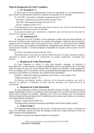 Tipos de Respuestas de Color Cromático.
● FC Forzada F C.
El objeto tiene una forma definida pero el color no corresponde y se usa forzadamente ya
que el sujeto se siente forzado a incluirlo y a hacerlo corresponder con el concepto.
Ej: Lám VIII: “osos polares caminando en una puesta de sol” (F C).
Lám VIII: “camaleones que pueden cambiar de color” (F C).
Lám VIII: “ratas pequeñas, porque son rosas” (F C).
Lám X: “cangrejos azules” (F C).
Psicológicamente, estás respuestas están dando cuenta de una reacción emocional forzada
y de una aparente adaptación emocional simulada.
Se presenta en sujetos poco espontáneos, exagerados, que experimentan un alto grado de
tensión en las relaciones sociales.
● FC Arbitraria F/C
Al igual que en las FC Forzadas, en estas respuestas el objeto tiene una forma definida y el
color que se utiliza no tiene relación con el concepto. Sin embargo, a diferencia de las anteriores,
aunque el color es incluido, esto se hace porque el color “está ahí”. La elección del color señalado
por el sujeto carece por completo de significación, empleándose para demarcar áreas o secciones
como un color “incoloro”, sin tratar de hacerlo corresponder al concepto, como sí ocurre en las FC
Forzadas.
Ej: Lám X: “un mapa de América del Sur” (F/C).
Psicológicamente, son un signo de superficialidad emocional. El sujeto responde al impacto
emocional de manera superficial, sin comprometer sus propios sentimientos, resultando poco
genuino.
● Respuesta de Color Deteriorada.
En estas respuestas se utiliza el color para describir conceptos de deterioro y
descomposición. La forma puede ser usada acompañando al color lo cual hablaría a favor del sujeto
como un intento de poner un control formal sobre el impulso, por ejemplo: “tejido gangrenoso”
(CF), sin embargo, esté o no presente la forma, la interpretación psicológica de la C deteriorada será
la misma ya que, debido a su contenido, son cualitativamente patológicas.
Ejemplos: “mancha de sangre descompuesta, por el color y es una mancha” (CF).
“sangre mezclada con mugre”. (C).
En términos psicológicos, aluden a deterioro de las funciones psíquicas, por ende, se
expresan los impulsos y el deterioro, sin filtro represivo adecuado. Son características de la
esquizofrenia.
● Respuesta de Color Borderline
En estas respuestas se utiliza el color para describir conceptos de daño. La forma puede ser
usada acompañando al color lo cual hablaría a favor del sujeto como un intento de poner un control
formal sobre el impulso, por ejemplo: “pulmones rotos” (CF), sin embargo, esté o no presente la
forma, la interpretación psicológica de la C borderline será la misma ya que, debido a su contenido,
son cualitativamente patológicas.
Ejemplo: “sangre de una herida” (C).
Psicológicamente indican una marcada sensibilidad y temor frente al daño corporal.
● Color Crudo C
Son respuestas determinadas sólo por el color. Al igual que en las C puras, se menciona un
color y los contenidos carecen de forma, sin embargo en este caso el sujeto relaciona un color con
algún contenido estereotipadamente.
Ejemplo de secuencia de respuestas dadas en un protocolo:
http://www.facebook.com/group.php?gid=69602162600
PSICOTUC FACEBOOK
 