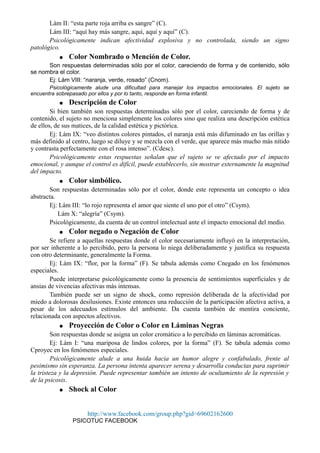 Lám II: “esta parte roja arriba es sangre” (C).
Lám III: “aquí hay más sangre, aquí, aquí y aquí” (C).
Psicológicamente indican afectividad explosiva y no controlada, siendo un signo
patológico.
● Color Nombrado o Mención de Color.
Son respuestas determinadas sólo por el color, careciendo de forma y de contenido, sólo
se nombra el color.
Ej: Lám VIII: “naranja, verde, rosado” (Cnom).
Psicológicamente alude una dificultad para manejar los impactos emocionales. El sujeto se
encuentra sobrepasado por ellos y por lo tanto, responde en forma infantil.
● Descripción de Color
Si bien también son respuestas determinadas sólo por el color, careciendo de forma y de
contenido, el sujeto no menciona simplemente los colores sino que realiza una descripción estética
de ellos, de sus matices, de la calidad estética y pictórica.
Ej: Lám IX: “veo distintos colores pintados, el naranja está más difuminado en las orillas y
más definido al centro, luego se diluye y se mezcla con el verde, que aparece más mucho más nítido
y contrasta perfectamente con el rosa intenso”. (Cdesc).
Psicológicamente estas respuestas señalan que el sujeto se ve afectado por el impacto
emocional, y aunque el control es difícil, puede establecerlo, sin mostrar externamente la magnitud
del impacto.
● Color simbólico.
Son respuestas determinadas sólo por el color, donde este representa un concepto o idea
abstracta.
Ej: Lám III: “lo rojo representa el amor que siente el uno por el otro” (Csym).
Lám X: “alegría” (Csym).
Psicológicamente, da cuenta de un control intelectual ante el impacto emocional del medio.
● Color negado o Negación de Color
Se refiere a aquellas respuestas donde el color necesariamente influyó en la interpretación,
por ser inherente a lo percibido, pero la persona lo niega deliberadamente y justifica su respuesta
con otro determinante, generalmente la Forma.
Ej: Lám IX: “flor, por la forma” (F). Se tabula además como Cnegado en los fenómenos
especiales.
Puede interpretarse psicológicamente como la presencia de sentimientos superficiales y de
ansias de vivencias afectivas más intensas.
También puede ser un signo de shock, como represión deliberada de la afectividad por
miedo a dolorosas desilusiones. Existe entonces una reducción de la participación afectiva activa, a
pesar de los adecuados estímulos del ambiente. Da cuenta también de mentira conciente,
relacionada con aspectos afectivos.
● Proyección de Color o Color en Láminas Negras
Son respuestas donde se asigna un color cromático a lo percibido en láminas acromáticas.
Ej: Lám I: “una mariposa de lindos colores, por la forma” (F). Se tabula además como
Cproyec en los fenómenos especiales.
Psicológicamente alude a una huida hacia un humor alegre y confabulado, frente al
pesimismo sin esperanza. La persona intenta aparecer serena y desarrolla conductas para suprimir
la tristeza y la depresión. Puede representar también un intento de ocultamiento de la represión y
de la psicosis.
● Shock al Color
http://www.facebook.com/group.php?gid=69602162600
PSICOTUC FACEBOOK
 