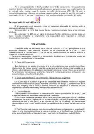 Por lo tanto, para calcular el RLC% se deben incluir todas las respuestas entregadas frente a
estas tres láminas, independientemente del determinante que estas posean, y de su adecuación. No
se pretende saber cuantas veces la persona respondió afectivamente (FC, CF, C), ante la
estimulación emocional, sino que, se pretende conocer cual es su grado de reacción (adecuada o
inadecuada; afectiva C, racional F, impulsiva m, etc), ante los estímulos emocionales del medio.
Object 6
Se espera un RLC% entre 20% y 30%
Si el porcentaje es el esperado, indica un capacidad adecuada de reacción ante la
estimulación afectiva del medio.
Un porcentaje > a 30% dará cuenta de una reacción aumentada frente a los estímulos
afectivos.
Un porcentaje < a 20% es un signo de inhibición frente a condiciones donde exista un
fuerte impacto emocional o, simplemente una incapacidad para responder a estímulos
emocionales ambientales.
TIPO VIVENCIAL.
La relación entre las respuestas de M y las de color (FC, CF y C), proporcionan lo que
Rorschach denominó “Tipo Vivencial”. Además de las cantidades de M y de C, como
representantes de la creación interior, y de los afectos, respectivamente, es esencial analizar la
proporción mutua entre ambos.
Rausch de Traubenberg, siguiendo el pensamiento de Rorschach, precisó esta entidad en
función de tres características fundamentales:
1. El Papel del Pensamiento:
Que distingue a los sujetos orientados a la M, como personas que se autoindependizan
relativamente del mundo exterior, creando una zona de vivencia interna, incrementada por la
reflexión y la imaginación. Su adaptación es más con relación al mundo interior que al exterior.
Por el contrario, los sujetos que se orientan hacia la C, vuelcan sus intereses en la acción y su
pensamiento es eminentemente práctico.
2. El Grado de Estabilidad de los sentimientos y de la actividad en general:
Los sujetos tipo M muestran un grado de estabilidad más constante y mantienen mejores
controles concientes sobre su propia motilidad. En cambio, los del tipo C, condicionados de un
modo más receptivo ante el estímulo exterior, varían en su resonancia al ambiente con una
responsividad afectiva más fuerte y menos control de la motilidad.
3. El Contacto Afectivo:
En el tipo M el contacto afectivo es de carácter más intenso y consistente. En el tipo C, por
el contrario, la relación afectiva es más superficial y extensiva.
Es importante mencionar que estos dos tipos no se oponen o excluyen entre sí, más bien,
son extremos de un solo continuo, de un proceso dinámico que configuran el mayor o menor
predominio de uno u otro factor, y, en relación al Test de Rorschach, de disposiciones
caracterológicas que inciden en el modo de percepción ante las pruebas de las manchas de
tinta.
El Tipo Vivencial, más que una serie de comportamientos concretos dados es una situación
vivida, es una disposición profunda y básica de actuar, es el trasfondo que condiciona en
forma general y consistente las experiencias y vivencias manifestadas en cada conducta.
http://www.facebook.com/group.php?gid=69602162600
PSICOTUC FACEBOOK
 