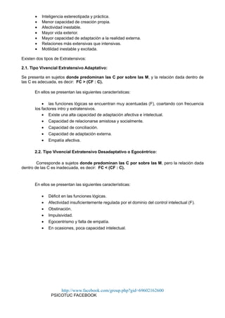 • Inteligencia estereotipada y práctica.
• Menor capacidad de creación propia.
• Afectividad inestable.
• Mayor vida exterior.
• Mayor capacidad de adaptación a la realidad externa.
• Relaciones más extensivas que intensivas.
• Motilidad inestable y excitada.
Existen dos tipos de Extratensivos:
2.1. Tipo Vivencial Extratensivo Adaptativo:
Se presenta en sujetos donde predominan las C por sobre las M, y la relación dada dentro de
las C es adecuada, es decir: FC > (CF : C).
En ellos se presentan las siguientes características:
• las funciones lógicas se encuentran muy acentuadas (F), coartando con frecuencia
los factores intro y extratensivos.
• Existe una alta capacidad de adaptación afectiva e intelectual.
• Capacidad de relacionarse amistosa y socialmente.
• Capacidad de conciliación.
• Capacidad de adaptación externa.
• Empatía afectiva.
2.2. Tipo Vivencial Extratensivo Desadaptativo o Egocéntrico:
Corresponde a sujetos donde predominan las C por sobre las M, pero la relación dada
dentro de las C es inadecuada, es decir: FC < (CF : C).
En ellos se presentan las siguientes características:
• Déficit en las funciones lógicas.
• Afectividad insuficientemente regulada por el dominio del control intelectual (F).
• Obstinación.
• Impulsividad.
• Egocentrismo y falta de empatía.
• En ocasiones, poca capacidad intelectual.
http://www.facebook.com/group.php?gid=69602162600
PSICOTUC FACEBOOK
 