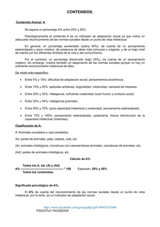 CONTENIDOS.
Contenido Animal A
Se espera un porcentaje A% entre 25% y 50%
Psicológicamente el contenido A es un indicador de adaptación social ya que indica un
adecuado reconocimiento de las normas sociales desde un punto de vista intelectual.
En general, un porcentaje aumentado (sobre 50%), da cuenta de un pensamiento
estereotipado y poco creativo, de presencia de ideas más comunes y vulgares, y de un bajo nivel
de interés por los diferentes ámbitos de la vida y del conocimiento.
Por el contrario, un porcentaje disminuido (bajo 25%), da cuenta de un pensamiento
creativo, sin embargo, implica también un alejamiento de las normas sociales porque no hay un
suficiente reconocimiento intelectual de ellas.
De modo más específico:
• Entre 0% y 10%: dificultad de adaptación social, pensamientos excéntricos.
• Entre 10% y 20%: aptitudes artísticas, originalidad, creatividad, variedad de intereses
• Entre 20% y 35%: inteligencia, suficiente creatividad, buen humor y contacto social.
• Entre 35% y 50%: inteligencia promedio.
• Entre 50% y 70%: poca capacidad intelectual y creatividad, pensamiento estereotipado.
• Entre 70% y 100%: pensamiento estereotipado, pedantería, franca disminución de la
capacidad intelectual (imbéciles).
Clasificación de A.
A: Animales completos o casi completos.
Ad: partes de animales, pata, cabeza, cola, etc.
(A): animales mitológicos, monstruos con características animales, caricaturas de animales, etc.
(Ad): partes de animales mitológicos, etc.
Cálculo de A%
Todos los A, Ad, (A) y (Ad)
A% ------------------------------------------- * 100 Esperado: 20% y 50%
Todos los contenidos.
Significado psicológico de A%.
El A% da cuenta del reconocimiento de las normas sociales desde un punto de vista
intelectual, por lo tanto, es un indicador de adaptación social.
http://www.facebook.com/group.php?gid=69602162600
PSICOTUC FACEBOOK
 