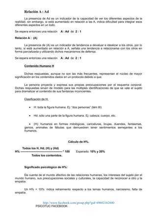 Relación A : Ad
La presencia de Ad es un indicador de la capacidad de ver los diferentes aspectos de la
realidad, sin embargo, si está aumentado en relación a las A, indica dificultad para integrar esos
diferentes aspectos en un todo.
Se espera entonces una relación A : Ad de 2 : 1
Relación A : (A)
La presencia de (A) es un indicador de tendencia a devaluar e idealizar a los otros, por lo
tanto, si está aumentado en relación a A, señala una tendencia a relacionarse con los otros en
forma parcializada y utilizando dichos mecanismos de defensa.
Se espera entonces una relación A : Ad de 2 : 1
Contenido Humano H
Dichas respuestas, aunque no son las más frecuentes, representan el núcleo de mayor
significación en los contenidos dados en un protocolo debido a que:
La persona proyecta y expresa sus propias preocupaciones por el esquema corporal.
Dichas respuestas sirven de modelo para las múltiples identificaciones de que se vale el sujeto
para dramatizar el contenido de sus fantasías inconcientes.
Clasificación de H.
• H: toda la figura humana. Ej: “dos personas” (lám III).
• Hd: sólo una parte de la figura humana. Ej: cabeza, cuerpo, etc.
• (H): humanos en formas mitológicas, caricaturas, brujas, duendes, fantasmas,
genios, animales de fábulas que demuestren tener sentimientos semejantes a los
humanos.
Cálculo de H%.
Todos los H, Hd, (H) y (Hd)
H% ------------------------------------------- * 100 Esperado: 10% y 20%
Todos los contenidos.
Significado psicológico de H%:
Da cuenta de el mundo afectivo de las relaciones humanas, los intereses del sujeto por el
mundo humano, sus preocupaciones sociales y culturales, la capacidad de reconocer a otro y la
empatía.
Un H% < 10%: indica retraimiento respecto a los temas humanos, narcisismo, falta de
empatía.
http://www.facebook.com/group.php?gid=69602162600
PSICOTUC FACEBOOK
 