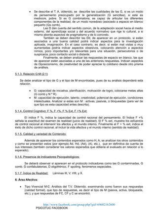 • Se describe el T. A, obtenido, se describe las cualidades de las G, si es un modo
de pensamiento preocupado por la generalización (G sencillas), si este es
mediocre, pobre. Si es G combinatoria, es capaz de articular los diferentes
componentes de la realidad, de un modo novedoso (asociado a espacio en blanco
pequeño (Gs comb).
Las D dan cuenta del sentido común, de la adaptación social hacia el medio
externo, del aprendizaje social y del acuerdo normativo que rige lo cultural, a si
mismo aborda aspectos de pragmatismo y de lo concreto.
También se deben describir las Dd, de aparecer en un protocolo, si están
asociados a una buena calidad podrá indicar aspectos para la investigación
aplicada, imaginación. En el caso contrario, es decir, si están mal vistas o muy
aumentadas podría indicar aspectos obsesivos, colocando atención a aspectos
nimios, poco importantes y/o relevantes para una situación, persecutorios o de
suspicacia, poco contacto social o distante.
Finalmente, se deben analizar las respuestas de espacio en blanco, las que
de aparecer están asociadas a una de las anteriores respuestas. Indican aspectos
de Oposicionismo, de creatividad de poder apreciar lo cotidiano desde otro prisma
de análisis.
5.1.3. Relación G:M (2:1)
Se debe analizar el tipo de G y el tipo de M encontradas, pues de su análisis dependerá esta
relación.
• G: capacidad de iniciativa, planificación, motivación de logro, colocarse metas altas
(G comb y N º R).
• M: capacidad de ejecución, talento, creatividad, potencial de ejecución, condiciones
intelectuales. Analizar si estas son M : activas, pasivas, o bloqueadas (para ver de
que tipo es esta capacidad antes descrita).
5.1.4. Control Cognitivo: F %, F +%, F % Ext, F +% Ext:
El índice F %, indica la capacidad de control racional del pensamiento. El Índice F +%
señala la exactitud del examen de realidad (juicio de realidad). El F % ext, muestra los esfuerzos
de control racional al intervenir los afectos y el mundo interno. Finalmente el F + % ext, indica el
éxito de dicho control racional, al incluir la vida afectiva y el mundo interno (sentido de realidad).
5.1.5. Calidad y variedad de Contenido:
Además de aparecer los contenidos esperados como H, A, se analizan los otros contenidos
y como se presentan estos (por ejemplo Ad, Hd, (Ad), (A), etc.), que en definitiva da cuenta de
sus intereses (también considerar los valores esperados que obtiene el evaluado en relación a lo
esperado).
5.1.6. Presencia de Indicadores Psicopatológicos:
Se deberá observar si aparecen en el protocolo indicadores como las G contaminadas, G
comb. G confabulatorias, D oligofrénico, F spoiling, fenómenos especiales.
5.1.7. Índice de Realidad: Láminas III, V, VIII, y X.
6. Área Afectiva:
• Tipo Vivencial M:C: Análisis del T.V. Obtenido, examinando como fueron sus respuestas
(calidad formal), que tipo de respuestas, es decir el tipo de M (pasiva, activa, bloqueada,
etc.), y que respuestas de FC, CF y C se encontró.
http://www.facebook.com/group.php?gid=69602162600
PSICOTUC FACEBOOK
 