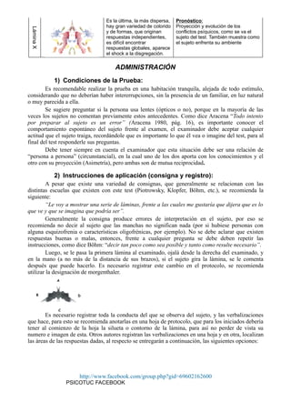 LáminaX
Es la última, la más dispersa,
hay gran variedad de colorido
y de formas, que originan
respuestas independientes,
es difícil encontrar
respuestas globales, aparece
el shock a la disgregación.
Pronóstico:
Proyección y evolución de los
conflictos psíquicos, como se va el
sujeto del test. También muestra como
el sujeto enfrenta su ambiente
ADMINISTRACIÓN
1) Condiciones de la Prueba:
Es recomendable realizar la prueba en una habitación tranquila, alejada de todo estímulo,
considerando que no deberían haber intererrupciones, sin la presencia de un familiar, en luz natural
o muy parecida a ella.
Se sugiere preguntar si la persona usa lentes (ópticos o no), porque en la mayoría de las
veces los sujetos no comentan previamente estos antecedentes. Como dice Aracena “Todo intento
por preparar al sujeto es un error” (Aracena 1980, pág. 16), es importante conocer el
comportamiento espontáneo del sujeto frente al examen, el examinador debe aceptar cualquier
actitud que el sujeto traiga, recordándole que es importante lo que él vea o imagine del test, para al
final del test responderle sus preguntas.
Debe tener siempre en cuenta el examinador que esta situación debe ser una relación de
“persona a persona” (circunstancial), en la cual uno de los dos aporta con los conocimientos y el
otro con su proyección (Asimetría), pero ambas son de mutua reciprocidad.
2) Instrucciones de aplicación (consigna y registro):
A pesar que existe una variedad de consignas, que generalmente se relacionan con las
distintas escuelas que existen con este test (Piotrowsky, Klopfer, Böhm, etc.), se recomienda la
siguiente:
“Le voy a mostrar una serie de láminas, frente a las cuales me gustaría que dijera que es lo
que ve y que se imagina que podría ser”.
Generalmente la consigna produce errores de interpretación en el sujeto, por eso se
recomienda no decir al sujeto que las manchas no significan nada (por si hubiese personas con
alguna esquizofrenia o características oligofrénicas, por ejemplo). No se debe aclarar que existen
respuestas buenas o malas, entonces, frente a cualquier pregunta se debe deben repetir las
instrucciones, como dice Böhm: “decir tan poco como sea posible y tanto como resulte necesario”.
Luego, se le pasa la primera lámina al examinado, ojalá desde la derecha del examinado, y
en la mano (a no más de la distancia de sus brazos), si el sujeto gira la lámina, se le comenta
después que puede hacerlo. Es necesario registrar este cambio en el protocolo, se recomienda
utilizar la designación de morgenthaler.
Es necesario registrar toda la conducta del que se observa del sujeto, y las verbalizaciones
que hace, para esto se recomienda anotarlas en una hoja de protocolo, que para los iniciados debería
tener al comienzo de la hoja la silueta o contorno de la lámina, para así no perder de vista su
numero e imagen de esta. Otros autores registran las verbalizaciones en una hoja y en otra, localizan
las áreas de las respuestas dadas, al respecto se entregarán a continuación, las siguientes opciones:
http://www.facebook.com/group.php?gid=69602162600
PSICOTUC FACEBOOK
 