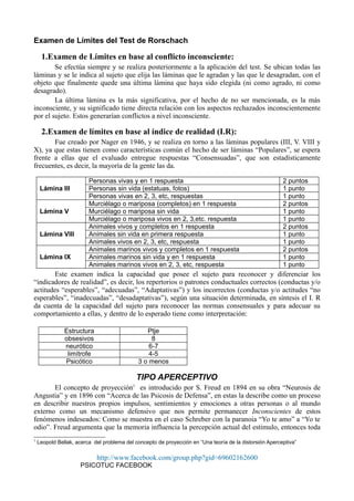 Examen de Límites del Test de Rorschach
1.Examen de Límites en base al conflicto inconsciente:
Se efectúa siempre y se realiza posteriormente a la aplicación del test. Se ubican todas las
láminas y se le indica al sujeto que elija las láminas que le agradan y las que le desagradan, con el
objeto que finalmente quede una última lámina que haya sido elegida (ni como agrado, ni como
desagrado).
La última lámina es la más significativa, por el hecho de no ser mencionada, es la más
inconsciente, y su significado tiene directa relación con los aspectos rechazados inconscientemente
por el sujeto. Estos generarían conflictos a nivel inconsciente.
2.Examen de límites en base al índice de realidad (I.R):
Fue creado por Nager en 1946, y se realiza en torno a las láminas populares (III, V. VIII y
X), ya que estas tienen como características común el hecho de ser láminas “Populares”, se espera
frente a ellas que el evaluado entregue respuestas “Consensuadas”, que son estadísticamente
frecuentes, es decir, la mayoría de la gente las da.
Lámina III
Personas vivas y en 1 respuesta 2 puntos
Personas sin vida (estatuas, fotos) 1 punto
Personas vivas en 2, 3, etc, respuestas 1 punto
Lámina V
Murciélago o mariposa (completos) en 1 respuesta 2 puntos
Murciélago o mariposa sin vida 1 punto
Murciélago o mariposa vivos en 2, 3,etc. respuesta 1 punto
Lámina VIII
Animales vivos y completos en 1 respuesta 2 puntos
Animales sin vida en primera respuesta 1 punto
Animales vivos en 2, 3, etc, respuesta 1 punto
Lámina IX
Animales marinos vivos y completos en 1 respuesta 2 puntos
Animales marinos sin vida y en 1 respuesta 1 punto
Animales marinos vivos en 2, 3, etc, respuesta 1 punto
Este examen indica la capacidad que posee el sujeto para reconocer y diferenciar los
“indicadores de realidad”, es decir, los repertorios o patrones conductuales correctos (conductas y/o
actitudes “esperables”, “adecuadas”, “Adaptativas”) y los incorrectos (conductas y/o actitudes “no
esperables”, “inadecuadas”, “desadaptativas”), según una situación determinada, en síntesis el I. R
da cuenta de la capacidad del sujeto para reconocer las normas consensuales y para adecuar su
comportamiento a ellas, y dentro de lo esperado tiene como interpretación:
Estructura Ptje
obsesivos 8
neurótico 6-7
limítrofe 4-5
Psicótico 3 o menos
TIPO APERCEPTIVO
El concepto de proyección1
es introducido por S. Freud en 1894 en su obra “Neurosis de
Angustia” y en 1896 con “Acerca de las Psicosis de Defensa”, en estas la describe como un proceso
en describir nuestros propios impulsos, sentimientos y emociones a otras personas o al mundo
externo como un mecanismo defensivo que nos permite permanecer Inconscientes de estos
fenómenos indeseados: Como se muestra en el caso Schreber con la paranoia “Yo te amo” a “Yo te
odio”. Freud argumenta que la memoria influencia la percepción actual del estimulo, entonces toda
1
Leopold Bellak, acerca del problema del concepto de proyección en “Una teoría de la distorsión Aperceptiva”
http://www.facebook.com/group.php?gid=69602162600
PSICOTUC FACEBOOK
 