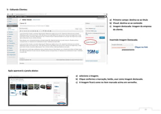 5 – Editando Clientes:



                                                                   a) Primeiro campo: destina-se ao titulo
                                                                   b) Visual: destina-se ao conteúdo
                                                                   c) Imagem destacada: imagem da empresa
                                                                      do cliente.



                                                                   Inserindo Imagem Destacada.


                                                                                            Clique no link
                            f)




 Após aparecerá a janela abaixo:

                                   a) selecione a imagem;
                                   b) Clique conforme a marcação, botão, usar como imagem destacada.
                                   c) A Imagem ficará como no item marcado acima em vermelho.




                                                                                                       10
 