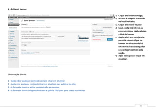 6 – Editando banner:

                                                                                      a) Clique em Browser Image;
                                                                                      b) Arraste a imagem do banner
                                                                                         no local indicado;
                                                                                      c) Clique em inserir no post
                                                                                      d) Caso exista link interno ou
                                                                                         externo colocar na aba abaixo
                                                                                         – Link do banner
                                                                                      e) Opção abrir em nova janela,
                                                                                         permite a quem clique no
                                                                                         banner ser direcionado há
                                                                                         uma nova aba no navegador
                                                                                         caso esteja habilitado esta
                                                                                         opção.
                                                                                      f) Após estes passos clique em
                                                                                         atualizar.




Observações Gerais.:

1 – Após editar qualquer conteúdo sempre clicar em atualizar;
2 – Após criar qualquer conteúdo clicar em atualizar para publicar no site;
3 – A forma de inserir e editar conteúdo são as mesmas;
4 – A forma de inserir imagem destacada e galeria são iguais para todos os módulos.




                                                                                                               11
 