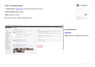 Acesso – Area Administrativa:

1 – link de acesso: clique aqui ou http://tgmtecnologia.com/wp-admin/

Nome de usuário: tgmtecnologia

Senha: enviado via email!

Após realizar o login, a seguinte pagina aparecera:




                                                                        Acessando Webmail:

                                                                        Clique aqui

                                                                        User(example): nome@tgmtecnologia.com




                                                                                                        3
 