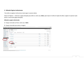 2 - Editando Paginas Institucionais.

Para editar as paginas institucionais, basta seguir os passos abaixo:

Clique em Paginas -> selecione a pagina desejada para edita-la, neste caso, Sobre, após clique em editar (A opção de editar a pagina ira aparecer após
passar o mouse pela pagina desejada)

Editando a pagina selecionada:

1 – Espaço reservado ao titulo, neste caso: Sobre

2 – Espaço reservado para textos e imagens




                                                                                                                                                  4
 