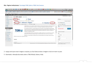 Obs.: Paginas institucionais: Tecnologia TGM, Sobre a TGM, Fale Conosco.




                                          1 - Titulo

                              2 – Adicionar imagens                       3 – Atualizar




2 – espaço serve para inserir imagens e arquivos, ao clicar basta arrastar a imagem e clicar em inserir no post.

3 – Destinado á alteração dos textos sobre a TGM, Missão, Valores, Visão.




                                                                                                                   5
 