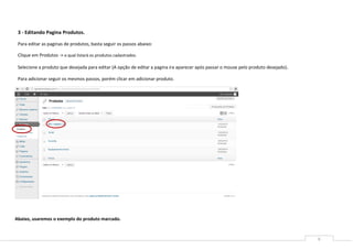 3 - Editando Pagina Produtos.

 Para editar as paginas de produtos, basta seguir os passos abaixo:

 Clique em Produtos -> o qual listará os produtos cadastrados.

 Selecione a produto que desejada para editar (A opção de editar a pagina ira aparecer após passar o mouse pelo produto desejado).

 Para adicionar seguir os mesmos passos, porém clicar em adicionar produto.




Abaixo, usaremos o exemplo do produto marcado.


                                                                                                                                     6
 