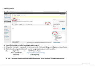 Editando produto:




a) Visual: Destinado ao conteúdo (texto e galeria de imagem).
b) Categorias: Destinado a organização do conteúdo no site, dividindo em (Segmentos,Equipamentos,Software)
c) Abaixo de cada categoria está situada suas sub-categorias, ou seja, conteúdo especifico.
   Ex.:         Segmentos         ->       Portáteis para Cargas
            Menu do conteúdo           organiza e descreve o conteúdo
               (categoria)                    (subcategoria)

      Obs.: Permitido inserir quantas subcategorias necessitar, porém categorias estão pré-determinadas.



                                                                                                             7
 