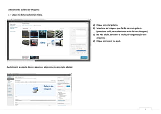 Adicionando Galeria de imagens:

 1 – Clique no botão adicionar mídia.



                                                                       a) Clique em criar galeria;
                                                                       b) Selecione as imagens que farão parte da galeria
                                                                          (pressione shift para selecionar mais de uma imagem);
                                                                       c) Na Aba título, descreva o titulo para organização dos
                                                                          arquivos;
                                                                       d) Clique em inserir no post.




Após inserir a galeria, deverá aparecer algo como no exemplo abaixo:




                                        Galeria de
                                        Imagem




                                                                                                                           8
 