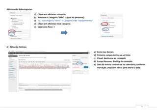 Adicionando Subcategorias:

                             a)   Clique em adicionar categoria;
                             b)   Selecione a Categoria “Mãe” (a qual ela pertence);
                             c)   Ex.: Subcategoria “teste” -> Categoria mãe “equipamentos”
                             d)   Clique em adicionar nova categoria.
                             e)   Veja como ficou ->




4 – Editando Noticias:

                                                                                              a)   Como nas demais.
                                                                                              b)   Primeiro campo destina-se ao titulo
                                                                                              c)   Visual: destina-se ao conteúdo
                                                                                              d)   Campo Resumo: Briefing do conteúdo
                                                                                              e)   Data da noticia controla-se no calendário, conforme
                                                                                                   marcação, clique em editar para alterar a data.




                                                                                                                                                 9
 