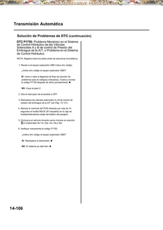 Transmisión Automática
Solución de Problemas de DTC (continuación)
DTC P1750: Problema Mecánico en el Sistema
de Control Hidráulico de las Válvulas
Solenoides A y B de control de Presión del
Embrague de la A/T, o Problema en el Sistema
de Control Hidráulico
NOTA: Registre todos los datos antes de solucionar el problema.
1. Revise si el equipo explorador OBD indica otro código.
¿Indica otro código el equipo explorador OBD?
SI- Lleve a cabo el diagrama de flujo de solución de
problemas para el código(s) indicado(s). Vuelva a revisar
el código P1750 después de dicho procedimiento. n
NO- Vaya al paso 2.
2. Gire el interruptor de encendido a OFF.
3. Reemplace las válvulas solenoides A y B de control de
presión del embrague de la A/T (ver Pág. 14-121).
4. Reinicie la memoria del PCM retirando por más de 10
segundos el fusible BACK UP (respaldo) en la caja de
fusibles/relevadores abajo del tablero del pasajero.
5. Conduzca el vehículo durante varios minutos en posición
D en engranajes de 1ra, 2da, 3ra, 4ta y 5ta.
6. Verifique nuevamente el código P1750.
¿Indica otro código el equipo explorador OBD?
SI- Reemplace la transmisión. n
NO- El sistema ya está bien. n
14-106
 