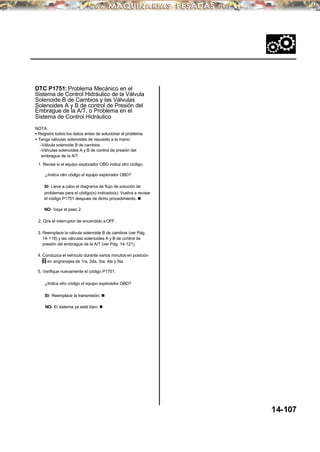 DTC P1751: Problema Mecánico en el
Sistema de Control Hidráulico de la Válvula
Solenoide B de Cambios y las Válvulas
Solenoides A y B de control de Presión del
Embrague de la A/T, o Problema en el
Sistema de Control Hidráulico
NOTA:
• Registre todos los datos antes de solucionar el problema.
• Tenga válvulas solenoides de repuesto a la mano:
-Válvula solenoide B de cambios
-Válvulas solenoides A y B de control de presión del
embrague de la A/T
1. Revise si el equipo explorador OBD indica otro código.
¿Indica otro código el equipo explorador OBD?
SI- Lleve a cabo el diagrama de flujo de solución de
problemas para el código(s) indicado(s). Vuelva a revisar
el código P1751 después de dicho procedimiento. n
NO- Vaya al paso 2.
2. Gire el interruptor de encendido a OFF.
3. Reemplace la válvula solenoide B de cambios (ver Pág.
14-118) y las válvulas solenoides A y B de control de
presión del embrague de la A/T (ver Pág. 14-121).
4. Conduzca el vehículo durante varios minutos en posición
D en engranajes de 1ra, 2da, 3ra, 4ta y 5ta.
5. Verifique nuevamente el código P1751.
¿Indica otro código el equipo explorador OBD?
SI- Reemplace la transmisión. n
NO- El sistema ya está bien. n
14-107
 