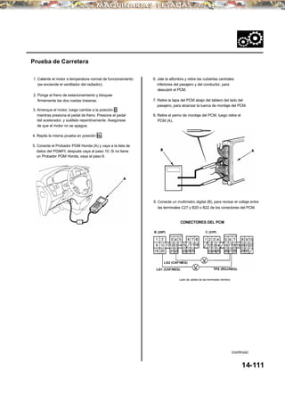 8. Retire el perno de montaje del PCM, luego retire el
PCM (A).
Prueba de Carretera
1. Caliente el motor a temperatura normal de funcionamiento
(se enciende el ventilador del radiador).
6. Jale la alfombra y retire las cubiertas centrales
inferiores del pasajero y del conductor, para
descubrir el PCM.
2. Ponga el freno de estacionamiento y bloquee
firmemente las dos ruedas traseras. 7. Retire la tapa del PCM abajo del tablero del lado del
pasajero, para alcanzar la tuerca de montaje del PCM.
3. Arranque el motor, luego cambie a la posición D
mientras presiona el pedal de freno. Presione el pedal
del acelerador, y suéltelo repentinamente. Asegúrese
de que el motor no se apague.
4. Repita la misma prueba en posición D3 .
9. Conecte un multímetro digital (B), para revisar el voltaje entre
las terminales C27 y B20 o B22 de los conectores del PCM.
CONECTORES DEL PCM
C (31P)B (25P)
14-111
LG1 (CAF/NEG) TPS (ROJ/NEG)
Lado de cables de las terminales hembra
(continúa)
5. Conecte el Probador PGM Honda (A) y vaya a la lista de
datos del PGM-FI; después vaya al paso 10. Si no tiene
un Probador PGM Honda, vaya al paso 6.
LG2 (CAF/NEG)
 