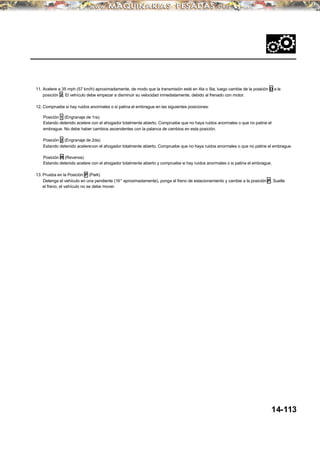 11. Acelere a 35 mph (57 km/h) aproximadamente, de modo que la transmisión esté en 4ta o 5ta, luego cambie de la posición D a la
posición 2. El vehículo debe empezar a disminuir su velocidad inmediatamente, debido al frenado con motor.
12. Compruebe si hay ruidos anormales o si patina el embrague en las siguientes posiciones:
Posición 1 (Engranaje de 1ra)
Estando detenido acelere con el ahogador totalmente abierto. Compruebe que no haya ruidos anormales o que no patine el
embrague. No debe haber cambios ascendentes con la palanca de cambios en esta posición.
Posición 2 (Engranaje de 2da)
Estando detenido acelerecon el ahogador totalmente abierto. Compruebe que no haya ruidos anormales o que no patine el embrague.
Posición R (Reversa)
Estando detenido acelere con el ahogador totalmente abierto y compruebe si hay ruidos anormales o si patina el embrague.
13. Prueba en la Posición P (Park)
Detenga el vehículo en una pendiente (16° aproximadamente), ponga el freno de estacionamiento y cambie a la posición P. Suelte
el freno, el vehículo no se debe mover.
14-113
 