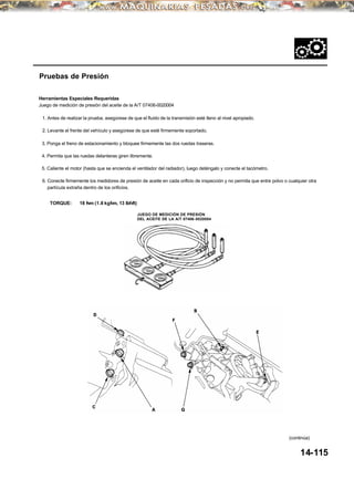 3. Ponga el freno de estacionamiento y bloquee firmemente las dos ruedas traseras.
4. Permita que las ruedas delanteras giren libremente.
Pruebas de Presión
Herramientas Especiales Requeridas
Juego de medición de presión del aceite de la A/T 07406-0020004
1. Antes de realizar la prueba, asegúrese de que el fluido de la transmisión esté lleno al nivel apropiado.
2. Levante el frente del vehículo y asegúrese de que esté firmemente soportado.
5. Caliente el motor (hasta que se encienda el ventilador del radiador), luego deténgalo y conecte el tacómetro.
6. Conecte firmemente los medidores de presión de aceite en cada orificio de inspección y no permita que entre polvo o cualquier otra
partícula extraña dentro de los orificios.
TORQUE: 18 N⋅m (1.8 kgf⋅m, 13 Ibf⋅ft)
14-115
JUEGO DE MEDICIÓN DE PRESIÓN
DEL ACEITE DE LA A/T 07406-0020004
(continúa)
 