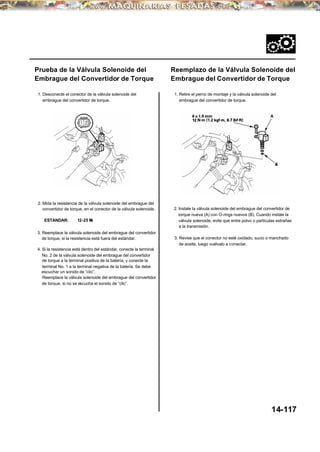 Prueba de la Válvula Solenoide del
Embrague del Convertidor de Torque
1. Desconecte el conector de la válvula solenoide del
embrague del convertidor de torque.
2. Mida la resistencia de la válvula solenoide del embrague del
convertidor de torque, en el conector de la válvula solenoide.
ESTANDAR: 12-25 Ω
3. Reemplace la válvula solenoide del embrague del convertidor
de torque, si la resistencia está fuera del estándar.
4. Si la resistencia está dentro del estándar, conecte la terminal
No. 2 de la válvula solenoide del embrague del convertidor
de torque a la terminal positiva de la batería, y conecte la
terminal No. 1 a la terminal negativa de la batería. Se debe
escuchar un sonido de “clic”.
Reemplace la válvula solenoide del embrague del convertidor
de torque, si no se escucha el sonido de “clic”.
Reemplazo de la Válvula Solenoide del
Embrague del Convertidor de Torque
1. Retire el perno de montaje y la válvula solenoide del
embrague del convertidor de torque.
2. Instale la válvula solenoide del embrague del convertidor de
torque nueva (A) con O-rings nuevos (B). Cuando instale la
válvula solenoide, evite que entre polvo o partículas extrañas
a la transmisión.
3. Revise que el conector no esté oxidado, sucio o manchado
de aceite, luego vuélvalo a conectar.
14-117
 