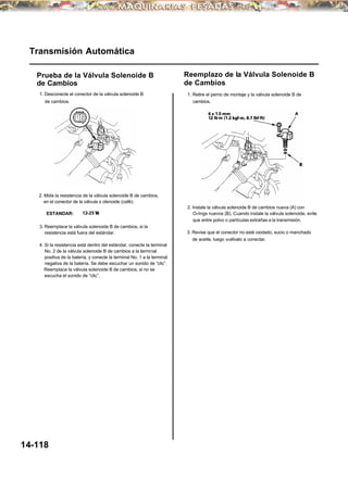 Transmisión Automática
Prueba de la Válvula Solenoide B
de Cambios
1. Desconecte el conector de la válvula solenoide B
de cambios.
2. Mida la resistencia de la válvula solenoide B de cambios,
en el conector de la válvula s olenoide (café).
ESTANDAR: 12-25 Ω
3. Reemplace la válvula solenoide B de cambios, si la
resistencia está fuera del estándar.
4. Si la resistencia está dentro del estándar, conecte la terminal
No. 2 de la válvula solenoide B de cambios a la terminal
positiva de la batería, y conecte la terminal No. 1 a la terminal
negativa de la batería. Se debe escuchar un sonido de “clic”.
Reemplace la válvula solenoide B de cambios, si no se
escucha el sonido de “clic”.
14-118
Reemplazo de la Válvula Solenoide B
de Cambios
1. Retire el perno de montaje y la válvula solenoide B de
cambios.
2. Instale la válvula solenoide B de cambios nueva (A) con
O-rings nuevos (B). Cuando instale la válvula solenoide, evite
que entre polvo o partículas extrañas a la transmisión.
3. Revise que el conector no esté oxidado, sucio o manchado
de aceite, luego vuélvalo a conectar.
 