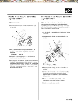 Prueba de las Válvulas Solenoides
A y C de Cambios
1. Retire el arrancador.
2. Desconecte el conector de las válvulas solenoides A y C
de cambios.
3. Mida la resistencia de las válvulas solenoides A y C de
cambios, en el conector de cada una de las válvulas
solenoides.
ESTANDAR: 12-25 Ω
4. Reemplace la válvula solenoide A o C de cambios, si la
resistencia está fuera del estándar.
5. Si la resistencia está dentro del estándar, conecte la terminal
No. 2 de la válvula solenoide A o C de cambios a la terminal
positiva de la batería, y conecte la terminal No. 1 a la terminal
negativa de la batería. Se debe escuchar un sonido de “clic”.
Reemplace la válvula solenoide A o C de cambios, si no se
escucha el sonido de “clic”.
Reemplazo de las Válvulas Solenoides
A y C de Cambios
NOTA: Si las válvulas solenoides de A y C de cambios son
reemplazadas o retiradas al mismo tiempo, asegúrese de
reinstalarlas correctamente. El color del conector de la válvula
solenoide A de cambios es negro, y el color del conector de la
válvula solenoide B de cambios es café.
1. Si va a cambiar la válvula solenoide C de cambios, retire el
arrancador.
2. Retire el perno de montaje y la válvula solenoide A de
cambios.
3. Retire el perno de montaje y la válvula solenoide C de
cambios.
4. Instale la válvula solenoide A o C de cambios nueva (B)
con O-rings nuevos (B). Cuando instale la válvula
solenoide, evite que entre polvo o partículas extrañas a
la transmisión.
5. Revise que el conector no esté oxidado, sucio o
manchado de aceite, luego vuélvalo a conectar.
6. Instale el arrancador, si fue retirado.
14-119
 