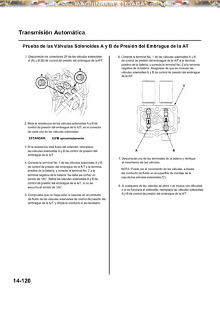 2. Mida la resistencia de las válvulas solenoides A y B de
control de presión del embrague de la A/T, en el conector
de cada una de las válvulas solenoides.
Transmisión Automática
Prueba de las Válvulas Solenoides A y B de Presión del Embrague de la AT
6. Conecte la terminal No. 1 de las válvulas solenoides A y B
de control de presión del embrague de la A/T a la terminal
positiva de la batería, y conecte la terminal No. 2 a la terminal
negativa de la batería. Asegúrese de que se muevan las
válvulas solenoides A y B de control de presión del embrague
de la A/T.
1. Desconecte los conectores 2P de las válvulas solenoides
A (A) y B (B) de control de presión del embrague de la A/T.
5.0 Ω aproximadamenteESTANDAR:
3. Si la resistencia está fuera del estándar, reemplace
las válvulas solenoides A y B de control de presión del
embrague de la A/T
7. Desconecte una de las terminales de la batería y verifique
el movimiento de las válvulas.4. Conecte la terminal No. 1 de las válvulas solenoides A y B
de control de presión del embrague de la A/T a la terminal
positiva de la batería, y conecte la terminal No. 2 a la
terminal negativa de la batería. Se debe es cuchar un
sonido de “clic”. Retire las válvulas solenoides A y B de
control de presión del embrague de la A/T, si no se
escucha el sonido de “clic”.
NOTA: Puede ver el movimiento de las válvulas, a través
del conducto de fluido en la superficie de montaje de la
caja de las válvulas solenoides (C).
8. Si cualquiera de las válvulas se atora o se mueve con dificultad,
o si no funciona el solenoide, reemplace las válvulas solenoides
A y B de control de presión del embrague de la A/T.5. Compruebe que no haya polvo ni basuras en el conducto
de fluido de las válvulas solenoides de control de presión del
embrague de la A/T, y limpie el conducto si es necesario.
14-120
 