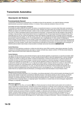 Transmisión Automática
Descripción del Sistema
Funcionamiento General
La transmisión automática es la combinación de un convertidor de torque de tres elementos y una unidad de triple-eje controlada
electrónicamente, que provee 5 acelerador al frente y 1 en reversa. Toda la unidad está colocada en línea con el motor.
Convertidor de Torque, Engranajes y Embragues
El convertidor de torque consiste de una bomba, una turbina y un ensamble del conjunto, en una sola unidad. Estos están conectados al
cigüeñal del motor, de modo que giren juntos cuando gira el motor. Alrededor de la parte exterior del convertidor de torque hay una corona
dentada que engrana con el piñón del arrancador, cuando el motor se está encendiendo. El ensamble completo del convertidor de torque
sirve como un volante, transmitiendo potencia al eje principal de la transmisión. La transmisión tiene tres ejes paralelos:el eje principal, el
contraeje y el eje secundario. El eje principal está en línea con el cigüeñal del motor. El eje principal incluye los embragues de 4ta y 5ta, y
engranajes para 3ra, 4ta, 5ta y reversa (el engranaje de reversa está integrado al engranaje de 5ta). El contraeje incluye los engranajes
de la transmisión final (a las ruedas), 1ra, 4ta, 5ta, reversa, 2da, park y 3ra (el engranaje de transmisión final está integrado al contraeje). El
eje secundario incluye los embragues de 1ra, 1ra de sostenimiento y 2da, y engranajes para 1ra, 2da y primario. El engranaje de
5ta del contraeje y el engranaje de reversa del contraeje, pueden estar acoplados en el centro del contraeje, suministrando engranaje de 5ta
o reversa, dependiendo del sentido en que semueva el selector. Los engranajes del eje principal y del eje secundario están constantemente
engranados con los del contraeje. Cuando ciertas combinaciones de engranajes de la transmisión son engranadas por los embragues, se
transmite potencia desde el eje principal y el eje secundario al contraeje, para proveer las posiciones D, D3 , 2, 1 y R.
Control Electrónico
El sistema de control electrónico consiste de un módulo de control del tren motriz (PCM), sensores y siete válvulas solenoides. El cambio
y bloqueo son controlados electrónicamente, para lograr un manejo confortable bajo cualquier condición. El PCM está ubicado debajo del
tablero, abajo del panel frontal inferior detrás de la consola central.
Control Hidráulico
Las cajas de válvulas incluyen la c aja de válvulas principal, la caja de válvulas reguladora, la caja del servo y la caja del acumulador. Están
atornilladas a la caja del convertidor de torque. La caja de válvulas principal contiene la válvula de desplazamiento, la válvula moduladora,
la válvula C de cambios, la válvula D de cambios, la válvula de sobremarcha, la válvula de control del servo, la válvula de retención del
convertidor de torque, la válvula CPC de reversa, la válvula de cambio de bloqueo, la válvula de descarga, la válvula de retención del
enfriador y los engranajes de la bomba del ATF. La caja de válvulas reguladora contiene la válvula del servo, la válvula A de cambios,
la válvula B de cambios y las válvulas CPC A y B. La caja del acumulador superior contiene la válvula E de cambios, la válvula CPC C, el
émbolo del acumulador de 1ra-de sostenimiento, el émbolo del acumulador de 4ta y el émbolo del acumulador de 5ta. La caja del
acumulador contiene los acumuladores de 1ra y 2da, y la válvula de retención de lubricación. Fluido procedente del regulador pasa a
través de la válvula de desplazamiento hacia varias válvulas de control. Los embragues de 1ra, 1ra-de sostenimiento, 3ra, 4ta y 5ta
reciben fluido de sus respectivos tubos de alimentación y el embrague de 2da recibe fluido desde el circuito hidráulico interno.
Mecanismo de Control de Cambios
El PCM controla las válvulas solenoides A, B y C de cambios, y las válvulas solenoides A y B de control de presión del embrague de la A/T,
además recibe señales de información provenientes de diferentes sensores e interruptores ubicados por todo el vehículo. Las válvulas
solenoides de cambios, modifican las posiciones de las válvulas de cambios, para conmutar el puerto y enviar presión hidráulica al
embrague. Las válvulas solenoides A y B de control de presión del embrague de la A/T, controlan a las válvulas CPC A y B, para cambiar
suavemente entre un engranaje inferior y un engranaje superior. Esto presuriza un conducto hacia uno de los embragues, engranando el
embrague y su engranaje correspondiente.
Mecanismo de Bloqueo
En la posición D (3ra, 4ta y 5ta), y en la posición D3 (3ra), el fluido presurizado es drenado desde la parte posterior del convertidor de
torque a través de los conductos de fluido, ocasionando que el émbolo de bloqueo se sostenga contra la cubierta del convertidor de torque.
Mientras esto sucede, el eje principal rota a la misma velocidad que el cigüeñal del motor. Junto con el control hidráulico, el PCM optimiza
la sincronización del mecanismo de bloqueo. Cuando se activa la válvula solenoide del embrague del convertidor de torque, la presión del
modulador cambia para accionar el bloqueo a encendido o apagado. La válvula de control de bloqueo y la válvula de sincronización de
bloqueo, controlan el grado de bloqueo en concordancia con la válvula solenoide C de control de presión del embrague de la A/T. La
válvula solenoide de control del embrague del convertidor de torque está montada en la caja del convertidor de torque, y la válvula
solenoide C de control de la presión del embrague de la A/T está montado en la caja de la transmisión. Todas son controladas por el PCM.
14-18
 