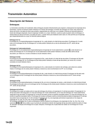 Transmisión Automática
Descripción del Sistema
Embragues
La transmisión automática de 5-acelerador utiliza embragues actuados hidraulicamente para engranar y desengranar los engranajes de la
transmisión. Cuando se introduce presión hidráulica en el tambor del embrague, el émbolo del embrague se mueve. Esto presiona los
discos de fricción y los platos de acero para juntarlos, asegurándolos de modo que no se resbalen. Entonces se transmite potencia a
través del embrague engranado, hacia el engranaje montado en su maza. Asimismo, cuando se quita la presión sobre el embrague, el
émbolo libera los discos de fricción y los platos de acero, y quedan libres para deslizarse sobre cada uno. Esto permite que el engranaje
gire independientemente en su eje, sin transmitir potencia alguna.
Embrague de 1ra
El embrague de 1ra engrana/desengrana el engranaje de 1ra, y está ubicado a la mitad del eje secundario. El embrague de 1ra está
unido con el embrague de 2da. El embrague de 1ra recibe presión hidráulica de su tubo de alimentación de ATF, dentro del eje
secundario.
Embrague de 1ra-de sostenimiento
El embrague de 1ra-de sostenimiento engrana/desengrana el engranaje de 1ra-de sostenimiento o posición 1, y está ubicado en el
tambor del embrague de 1ra. El embrague de 1ra-de sostenimiento recibe presión hidráulica a través del orificio dentro del eje
secundario, por medio de un circuito conectado al circuito hidráulico interno.
Embrague de 2da
El embrague de 2da engrana/desengrana el engranaje de 2da, y está ubicado a la mitad del eje secundario. El embrague de 2da está
unido con el embrague de 1ra. El embrague de 2da recibe presión hidráulica a través del eje secundario, por medio de un circuito
conectado al circuito hidráulico interno.
Embrague de 3ra
El embrague de 3ra engrana/desengrana el engranaje de 3ra, y está ubicado en el extremo del contraeje, justo atrás de la cubierta
trasera. El embrague de 3ra recibe presión hidráulica a través de su tubo de alimentación de ATF, en el contraeje.
Embrague de 4ta
El embrague de 4ta engrana/desengrana el engranaje de 4ta, y está ubicado a la mitad del eje principal. El embrague de 4ta está unido
con el embrague de 5ta. El embrague de 4ta recibe presión hidráulica a través de su tubo de alimentación de ATF, dentro del eje
principal.
Embrague de 5ta
El embrague de 5ta engrana/desengrana el engranaje de 5ta, así como el engranaje de reversa, y está ubicado a la mitad del eje principal.
El embrague de 5ta está unido con el embrague de 4ta. El embrague de 5ta recibe presión hidráulica a través de su tubo de alimentación de
ATF, dentro del eje principal.
Embrague de Un-Paso
El embrague de un-paso se localiza entre la maza del embrague de primera y el engranaje de 1ra del eje secundario. El engranaje de 1ra
del eje secundario está asegurado a la maza del embrague de 1ra-de sostenimiento, con la maza del embrague de 1ra-de sostenimiento
asegurada al eje secundario. El engranaje de 1ra del eje secundario provee la superficie acanalada exterior y la maza del embrague de 1ra
provee la superficie acanalada interior. El embrague de un-paso se bloquea cuando se transmite potencia desde el engranaje de 1ra del eje
secundario hacia el engranaje de 1ra del contraeje. El embrague de 1ra y los engranajes permanecen engranados en los rangos de
engranaje de 1ra, 2da, 3ra, 4ta y 5ta, en las posiciones D, D3 o 2.
Sin embargo, el embrague de un-paso se desengrana cuando se aplican los embragues y los engranajes de 2da, 3ra, 4ta o 5ta, en las
posiciones D, D3 o 2. Esto se debe a que el aumento de velocidad de rotación del engranaje del eje secundario predomina sobre el “rango
de velocidad” de bloqueo del embrague de un-paso. Después, el embrague de un-paso libera las ruedas con el embrague de 1ra aún
engranado.
14-20
 