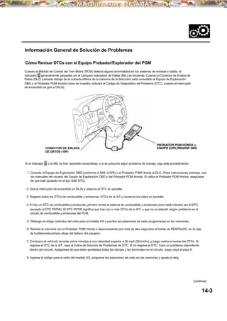 Información General de Solución de Problemas
Cómo Revisar DTCs con el Equipo Probador/Explorador del PGM
Cuando el Módulo de Control del Tren Motriz (PCM) detecta alguna anormalidad en los sistemas de entrada o salida, el
indicador D generalmente parpadea y/o la Lampara Indicadora de Fallas (MIL) se enciende. Cuando el Conector de Enlace de
Datos (DLC) (ubicado debajo de la cubierta inferior de la columna de la dirección) está conectado al Equipo de Exploración
OBS o al Probador PGM Honda como se muestra, indicará el Código de Diagnóstico de Problema (DTC), cuando el interruptor
de encendido se gire a ON (II).
Si el indicador D o la MIL se han reportado encendidas, o si se presume algún problema de manejo, siga este procedimiento:
PROBADOR PGM HONDA o
EQUIPO EXPLORADOR OBS
1. Conecte el Equipo de Exploración OBD (conforme a SAE J1978) o el Probador PGM Honda al DLC. (Para instrucciones precisas, vea
los manuales del usuario del Equipo de Exploración OBD y del Probador PGM Honda. Si utiliza el Probador PGM Honda, asegúrese
de que esté ajustado en el tipo SAE DTC).
2. Gire el interruptor de encendido a ON (II) y observe el DTC en pantalla.
3. Registre todos los DTCs de combustible y emisiones, DTCs de la A/T y conserve los datos en pantalla.
4. Si hay un DTC de combustible y emisiones, primero revise el sistema de combustible y emisiones como está indicado por el DTC
(excepto el DTC P0700). El DTC P0700 significa que hay uno o más DTCs de la A/T, y que no se detectó ningún problema en el
circuito de combustible y emisiones del PCM.
5. Obtenga el código antirrobo del radio para el modelo KX y escriba las estaciones de radio programadas en las memorias.
6. Reinicie la memoria con el Probador PGM Honda o desconectando por más de diez segundos el fusible de RESPALDO, en la caja
de fusibles/relevadores abajo del tablero del pasajero.
7. Conduzca el vehículo durante varios minutos a una velocidad superior a 30 mph (50 km/hr), y luego vuelva a revisar los DTCs. Si
regresa el DTC de la A/T, vaya al Indice de Solución de Problemas de DTC. Si no regresa el DTC, hubo un problema intermitente
dentro del circuito. Asegúrese de que estén apretadas todas las clavijas y las terminales en el circuito, luego vaya al paso 8.
8. Ingrese el código para el radio del modelo KX, programe las estaciones de radio en las memorias y ajuste el reloj.
14-3
(continúa)
CONECTOR DE ENLACE
DE DATOS (16P)
 