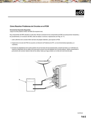 Hay componentes del SRS ubicados en esta área. Revise la ubicación de los componentes del SRS, las precauciones necesarias y
los procedimientos, en la sección del SRS, antes de realizar un servicio o reparaciones (ver Pág. 23-17).
~
Cómo Resolver Problemas de Circuitos en el PCM
Herramientas Especiales Requeridas
Juego de sonda posterior 07SAZ -001000A (Se requieren dos)
1. Jale la alfombra de la consola inferior del lado del pasajero delantero, para exponer el PCM.
2. Inspeccione el circuito del PCM, de acuerdo a la Solución de Problemas de DTC, con las herramientas especiales y un
multímetro.
3. Conecte los adaptadores de la sonda posterior (A) en las líneas de losconectores (B) y conecte las líneas a un multímetro (C).
Usando el aislamiento de los cables como guía para la punta curva del adaptador de la sonda posterior, deslice suavemente la
punta dentro del conector desde el lado de los cables, hasta que haga contacto con el lado de la terminal del cable.
14-5
(continúa)
 