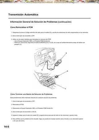 Cómo Terminar una Sesión de Solución de Problemas
Transmisión Automática
Información General de Solución de Problemas (continuación)
Cómo Reinicializar el PCM
1. Asegúrese de tener el código antirrobo del radio para el modelo KX y escriba las estaciones de radio programadas en las memorias.
2. Gire el interruptor de encendido a OFF.
3. Utilice uno de estos métodos para reinicializar la memoria del PCM:
• Use el Equipo Explorador OBS o el Probador PGM Honda (A).
• Retire por más de diez segundos el fusible de RESPALDO (7.5) (B), de la caja de fusibles/relevadores abajo del tablero del
pasajero (C).
Este procedimiento debe realizarse después de cualquier solución de problemas.
1. Gire el interruptor de encendido a OFF.
2. Reinicialice el PCM.
3. Desconecte el Equipo Explorador OBS o el Probador PGM Honda (D).
4. Gire el interruptor de encendido a ON (II).
5. Ingrese el código para el radio del modelo KX, programe las es taciones de radio en las memorias y ajuste el reloj.
6. Para verificar que el problema se ha resuelto, haga una prueba de manejo durante varios minutos a una velocidad superior
a 30 mph (50 km/hr).
14-6
 
