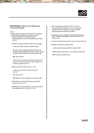 DTC P0740:Problema en el Sistema de
Control de Bloqueo
NOTA:
• Registre todos los datos antes de solucionar el problema.
• Tenga válvulas s olenoides de repuesto a la mano:
-Válvula solenoide del convertidor de torque
-Válvula solenoide C de control de presión del embrague
de la A/T
1. Revise si el equipo explorador OBD indica otro código.
¿Indica otro código el equipo explorador OBD?
SI- Lleve a cabo el diagrama de flujo de solución de
problemas para el código(s) indicado(s). Vuelva a revisar
el código P0740 después de dicho procedimiento. n
NO- Vaya al paso 2.
NOTA: No siga con este procedimiento de solución de
problemas, sino hasta que hayan sido corregidas las
causas de cualquier otro DTC.
2. Mida la presión de línea (ver Pág. 14-115).
¿Está la presión de línea dentro del límite de
servicio?
SI- Vaya al paso 3.
NO- Repare el sistema hidráulico si es necesario. n
3. Reemplace la válvula solenoide del convertidor de
torque ver Pág. 14-117).
4. Reemplace la válvula solenoide C de control de presión
del embrague de la A/T (ver Pág. 14-123).
5. Gire el interruptor de encendido a OFF y reinicie la
memoria del PCM, retirando por más de 10 segundos
el fusible BACK UP (respaldo) en la caja de fusibles/
relevadores abajo del tablero del pasajero.
6. Utilizando el equipo explorador, revise para asegurarse de
que la temperatura del refrigerante del motor es de 176°F
(80°C) o más.
7. Conduzca el vehículo por más de 1 minuto a 55 mph (88 km/h).
8. Verifique nuevamente el código P0740.
¿Indica el equipo explorador OBD el código P0740?
SI- Reemplace la transmisión y el convertidor de torque. n
NO- El sistema ya está bien. n
14-81
 