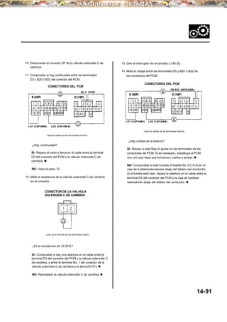 ¿Hay voltaje de la batería?
10. Desconecte el conector 2P de la válvula solenoide C de
cambios.
14. Mida el voltaje entre las terminales D5 y B20 o B22 de
los conectores del PCM.11. Compruebe si hay continuidad entre las terminales
D3 y B20 o B22 del conector del PCM.
CONECTORES DEL PCM
Lado de cables de las terminales hembra
Ladode cables de las terminales hembra
SI- Revise si está flojo el ajuste en las terminales de los
conectores del PCM. Si es necesario, substituya el PCM
con uno que sepa que funciona y vuelva a probar. n
SI- Repare el corto a tierra en el cable entre la terminal
D3 del conector del PCM y la válvula solenoide C de
cambios. n
NO- Compruebe si está fundido el fusible No. 6 (15 A) en la
caja de fusibles/relevadores abajo del tablero del conductor.
Si el fusible está bien, repare la abertura en el cable entre la
terminal D5 del conector del PCM y la caja de fusibles/
relevadores abajo del tablero del conductor. n
NO- Vaya al paso 12.
12. Mida la resistencia de la válvula solenoide C de cambios
en el conector.
CONECTOR DE LA VALVULA
SOLENOIDE C DE CAMBIOS
Lado de la terminal de las terminales macho
¿Es la resistencia de 12-25Ω?
SI- Compruebe si hay una abertura en el cable entre la
terminal D3 del conector del PCM y la válvula solenoide C
de cambios, y entre la terminal No. 1 del conector de la
válvula solenoide C de cambios y la tierra (G101). n
NO- Reemplace la válvula solenoide C de cambios. n
SH C (VER)
VB SOL (NEG/AMA)
¿Hay continuidad?
13. Gire el interruptor de encendido a ON (II).
CONECTORES DEL PCM
14-91
LG2 (CAF/AMA)
LG1 (CAF/AMA) LG2 (CAF/AM A)
LG1 (CAF/AMA)
 