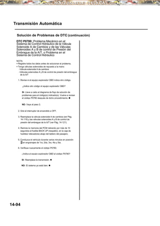 Transmisión Automática
Solución de Problemas de DTC (continuación)
DTC P0780: Problema Mecánico en el
Sistema de Control Hidráulico de la Válvula
Solenoide A de Cambios y de las Válvulas
Solenoides A y B de control de Presión del
Embrague de la A/T, o Problema en el
Sistema de Control Hidráulico
NOTA:
• Registre todos los datos antes de solucionar el problema.
• Tenga válvulas solenoides de repuesto a la mano:
-Válvula solenoide A de cambios
-Válvulas solenoides A y B de control de presión del embrague
de la A/T
1. Revise si el equipo explorador OBD indica otro código.
¿Indica otro código el equipo explorador OBD?
SI- Lleve a cabo el diagrama de flujo de solución de
problemas para el código(s) indicado(s). Vuelva a revisar
el código P0780 después de dicho procedimiento. n
NO- Vaya al paso 2.
2. Gire el interruptor de encendido a OFF.
3. Reemplace la válvula solenoide A de cambios (ver Pág.
14-119) y las válvulas solenoides A y B de control de
presión del embrague de la A/T (ver Pág. 14-121).
4. Reinicie la memoria del PCM retirando por más de 10
segundos el fusible BACK UP (respaldo), en la caja de
fusibles/ relevadores abajo del tablero del pasajero.
5. Conduzca el vehículo durante varios minutos en posición
D en engranajes de 1ra, 2da, 3ra, 4ta y 5ta.
6. Verifique nuevamente el código P0780.
¿Indica el equipo explorador OBD el código P0780?
SI- Reemplace la transmisión. n
NO- El sistema ya está bien. n
14-94
 