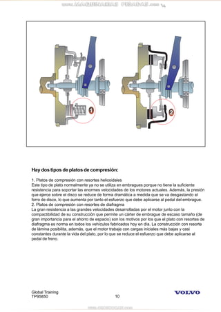 Global Training
TP95850 10
Hay dos tipos de platos de compresión:
1. Platos de compresión con resortes helicoidales
Este tipo de plato normalmente ya no se utiliza en embragues porque no tiene la suficiente
resistencia para soportar las enormes velocidades de los motores actuales. Además, la presión
que ejerce sobre el disco se reduce de forma dramática a medida que se va desgastando el
forro de disco, lo que aumenta por tanto el esfuerzo que debe aplicarse al pedal del embrague.
2. Platos de compresión con resortes de diafragma
La gran resistencia a las grandes velocidades desarrolladas por el motor junto con la
compactibilidad de su construcción que permite un cárter de embrague de escaso tamaño (de
gran importancia para el ahorro de espacio) son los motivos por los que el plato con resortes de
diafragma es norma en todos los vehículos fabricados hoy en día. La construcción con resorte
de lámina posibilita, además, que el motor trabaje con cargas iniciales más bajas y casi
constantes durante la vida del plato, por lo que se reduce el esfuerzo que debe aplicarse al
pedal de freno.
 