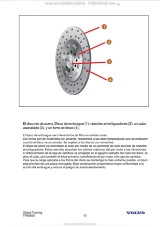 Global Training
TP95850 13
El disco es de acero. Disco de embrague (1), resortes amortiguadores (2), un cubo
acanalado (3), y un forro de disco (4).
El disco de embrague seco lleva forros de fibra en ambas caras.
Los forros son de materiales sin amianto, resistentes a las altas temperaturas que se producen
cuando el disco va accionado. Se sujetan a los discos con remaches.
El disco de acero va conectado al cubo por medio de un elemento de roce provisto de resortes
amortiguadores. Estos resortes absorben los valores máximos del par motor y las vibraciones.
El árbol primario de la caja de cambios va encajado en el agujero estriado del cubo del disco. Al
girar el cubo, gira también el árbol primario, transfiriendo el par motor a la caja de cambios.
Para que la carga aplicada a los forros del disco se mantenga lo más uniforme posible, el disco
está provisto de una placa corrugada. Esta construcción proporciona mayor uniformidad a la
acción del embrague y reduce el peligro de sobrecalentamiento.
 