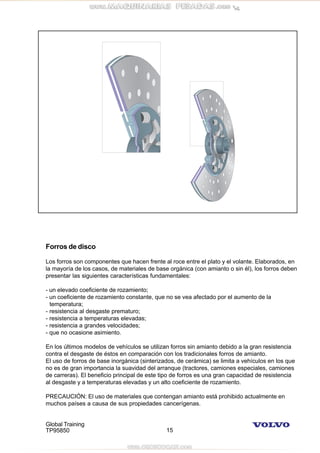 Global Training
TP95850 15
Forros de disco
Los forros son componentes que hacen frente al roce entre el plato y el volante. Elaborados, en
la mayoría de los casos, de materiales de base orgánica (con amianto o sin él), los forros deben
presentar las siguientes características fundamentales:
- un elevado coeficiente de rozamiento;
- un coeficiente de rozamiento constante, que no se vea afectado por el aumento de la
temperatura;
- resistencia al desgaste prematuro;
- resistencia a temperaturas elevadas;
- resistencia a grandes velocidades;
- que no ocasione asimiento.
En los últimos modelos de vehículos se utilizan forros sin amianto debido a la gran resistencia
contra el desgaste de éstos en comparación con los tradicionales forros de amianto.
El uso de forros de base inorgánica (sinterizados, de cerámica) se limita a vehículos en los que
no es de gran importancia la suavidad del arranque (tractores, camiones especiales, camiones
de carreras). El beneficio principal de este tipo de forros es una gran capacidad de resistencia
al desgaste y a temperaturas elevadas y un alto coeficiente de rozamiento.
PRECAUCIÓN: El uso de materiales que contengan amianto está prohibido actualmente en
muchos países a causa de sus propiedades cancerígenas.
 