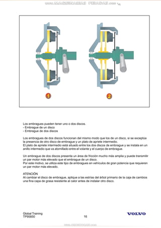 Global Training
TP95850 16
Los embragues pueden tener uno o dos discos.
- Embrague de un disco
- Embrague de dos discos
Los embragues de dos discos funcionan del mismo modo que los de un disco, si se exceptúa
la presencia de otro disco de embrague y un plato de apriete intermedio.
El plato de apriete intermedio está situado entre los dos discos de embrague y se instala en un
anillo intermedio que va atornillado entre el volante y el cuerpo de embrague.
Un embrague de dos discos presenta un área de fricción mucho más amplia y puede transmitir
un par motor más elevado que el embrague de un disco.
Por este motivo, se utiliza este tipo de embragues en vehículos de gran potencia que requieren
un par motor más elevado.
ATENCIÓN
Al cambiar el disco de embrague, aplique a las estrías del árbol primario de la caja de cambios
una fina capa de grasa resistente al calor antes de instalar otro disco.
 