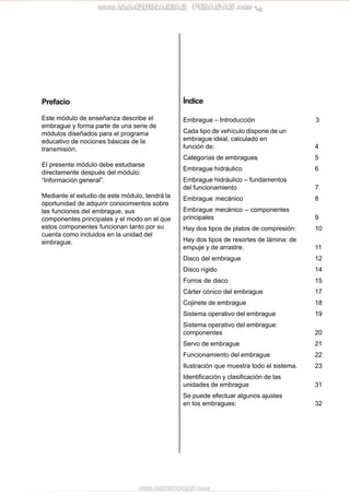 Prefacio
Este módulo de enseñanza describe el
embrague y forma parte de una serie de
módulos diseñados para el programa
educativo de nociones básicas de la
transmisión.
El presente módulo debe estudiarse
directamente después del módulo:
“Información general”.
Mediante el estudio de este módulo, tendrá la
oportunidad de adquirir conocimientos sobre
las funciones del embrague, sus
componentes principales y el modo en el que
estos componentes funcionan tanto por su
cuenta como incluidos en la unidad del
embrague.
Índice
Embrague – Introducción 3
Cada tipo de vehículo dispone de un
embrague ideal, calculado en
función de: 4
Categorías de embragues 5
Embrague hidráulico 6
Embrague hidráulico – fundamentos
del funcionamiento 7
Embrague mecánico 8
Embrague mecánico – componentes
principales 9
Hay dos tipos de platos de compresión: 10
Hay dos tipos de resortes de lámina: de
empuje y de arrastre. 11
Disco del embrague 12
Disco rígido 14
Forros de disco 15
Cárter cónico del embrague 17
Cojinete de embrague 18
Sistema operativo del embrague 19
Sistema operativo del embrague:
componentes 20
Servo de embrague 21
Funcionamiento del embrague 22
Ilustración que muestra todo el sistema. 23
Identificación y clasificación de las
unidades de embrague 31
Se puede efectuar algunos ajustes
en los embragues: 32
 