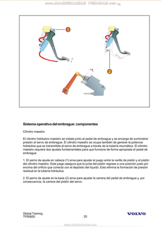 Global Training
TP95850 20
Sistema operativo del embrague: componentes
Cilindro maestro
El cilindro hidráulico maestro se instala junto al pedal de embrague y se encarga de suministrar
presión al servo de embrague. El cilindro maestro se ocupa también de generar la potencia
hidráulica que es transmitida al servo de embrague a través de la tubería neumática. El cilindro
maestro requiere dos ajustes fundamentales para que funcione de forma apropiada el pedal de
embrague.
1. El perno de ajuste en cabeza (1) sirve para ajustar el juego entre la varilla de pistón y el pistón
del cilindro maestro. Este juego asegura que la junta del pistón regrese a una posición justo por
encima del orificio que conecta con el depósito del líquido. Esto elimina la formación de presión
residual en la tubería hidráulica.
2. El perno de ajuste en la base (2) sirve para ajustar la carrera del pedal de embrague y, por
consecuencia, la carrera del pistón del servo.
 