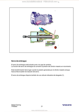 Global Training
TP95850 21
Servo de embrague
El servo de embrague está situado junto a la caja de cambios.
La función del servo de embrague es convertir la presión del cilindro maestro en movimiento.
Esta transformación tiene lugar cuando la presión generada por el cilindro maestro empuja
hacia arriba el pistón de reacción del servo.
El servo de embrague dispone también de una válvula indicadora de desgaste (1).
 