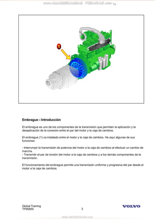 Global Training
TP95850 3
Embrague – Introducción
El embrague es uno de los componentes de la transmisión que permiten la aplicación y la
desaplicación de la conexión entre el par del motor y la caja de cambios.
El embrague (1) va instalado entre el motor y la caja de cambios. He aquí algunas de sus
funciones:
- Interrumpir la transmisión de potencia del motor a la caja de cambios al efectuar un cambio de
marcha.
- Transmitir el par de torsión del motor a la caja de cambios y a los demás componentes de la
transmisión.
El funcionamiento del embrague permite una transmisión uniforme y progresiva del par desde el
motor a la caja de cambios.
 